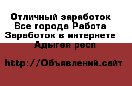 Отличный заработок - Все города Работа » Заработок в интернете   . Адыгея респ.